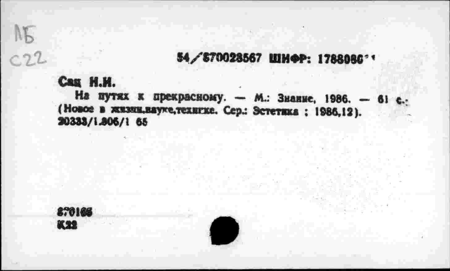 ﻿№ сг^
54/'870028567 ШИФР: 178808С'’
Сад И.И.
На пути к прекрасному. — М.. Знание, 1986, - 61 с. (Новое ■ жязшшуке,тех1Ехе. Сер.: Эстетика ; 1986,12). 20338/1-806/1 68
8701« <02